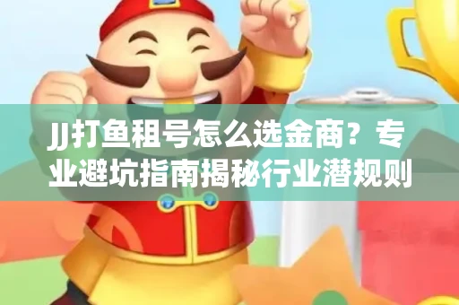 JJ打鱼租号怎么选金商？专业避坑指南揭秘行业潜规则
